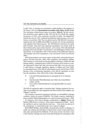 240 Ship Hydrostatics and Stability
in April 1912. A meeting was convened in London leading to the adoption on
20 January 1914 of an International Convention of the Safety of Life at Sea.
The convention is better known under its acronym, SOLAS. The first conven­
tion should have been applied in July 1915, but the First World War stopped
the process. In 1929, a new conference was held in London. The adopted text
entered into force in 1933. Technical developments made necessary a new con­
ference; it was held in 1948. The next edition was the 1960 SOLAS Convention,
organized this time by IMO (about IMO see Section 8.2). Several amendments
were adopted in the following years. The 1974 SOLAS Convention was again
held in London. Since then many important amendments were issued, some of
them influenced by major marine disasters, such as those of the roll­on/roll­off
passenger ferries Herald ofthe Free Enterprise, near Zeebrugge, in March 1987,
and Estonia, on 28 September 1994. At the moment of this publication SOLAS
1974 together with all its amendments is the convention in force (see SOLAS
2001).
SOLAS prescriptions cover many aspects of ship safety, among themfirepro­
tection, life boats and rafts, radars, radio equipment, and emergency lighting.
What interests us in this book are the prescriptions referring to subdivision and
damage stability. A detailed history of SOLAS activities can be found on a web­
site organized by Metal Safe Sign International Ltd, http://www.mss­int.com.
A short history of damage regulations appears in Gilbert and Card (1990).
A commented history of the SOLAS achievements can be read in Payne (1994).
Because of the overwhelming importance of the SOLAS regulations we give
here the translations of the official title in three other languages:
Fr Convention Internationale pour la sauvegarde de la vie humaine
en mer
G Internationales Ubereinkommen zum Schutz des menschlichen
Lebens auf See
I Convenzione internazionale per la salvaguardia della vita umana
in mare
The SOLAS regulations apply to merchant ships. Damage regulations for war­
ships are provided in the same regulations that deal with their intact stability (see
Chapters 8 and 10).
The European Commission sponsored researches on survivability in damage
condition, mainly the project HARDER. The Nordic countries established a
project entitled 'Safety ofpassenger/ro­ro vessels' (Svensen andVassalos, 1998).
An alternative term used in damage considerations is bilging. Derrett and
Barrass (2000) define it as follows: 'let an empty compartmentbeholed... below
the waterline to such an extent that the water may ... flow freely into and out of
the compartment. A vessel holed in this way is said to be bilged.'
Roll­on/Roll­off ships, shortly Ro/Ro, are particularly sensitive to damage. To
enable easy loading and unloading of vehicles these vessels are provided with a
deck space uninterrupted by bulkheads. For the same reasons, that deck is close
to the waterline. Damage can easily cause deck flooding with consequences like
 