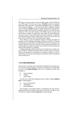 Flooding and damage condition 241
KG increase, large free­surface effect and added weight. Little and Hutchin­
son (1995) quote, 'Over the past 14 years, 44 RO/RO vessels have capsized.'
Pawlowski (1999) appreciates, 'Roll­on/roll­off (RO/RO) ships are considered
by the maritime profession ... as the most unsafe ships in operation.' Statistics
on loss oflife due to RO/RO disasters are simply frightening. For example, Ross,
Roberts and Tighe (1997) quote 193 casualties in the case on the Herald ofFree
Enterprise, 910 in the Estonia disaster. A few Ro/Ro's sank in one and a half
minute after an accident. No wonder that many studies have been dedicated to
this type ofvessel. As some ofthem refer to constructive measures, we think that
their treatment belongs to books on Ship Design, not here. We cite, however, the
papers whose contents are close to the subject of this chapter.
In this chapter, we give the definitions related to flooding and explain the
principles on which flooding and damage calculations are based. To illustrate
these principles we apply them to box shaped vessels. We also summarize a few
pertinent regulations and codes of practice. When performing calculations for
real­life projects, the reader is advised to refer to the full text of the most recent
edition of the regulations to be applied.
Flooding and damage stability calculations for real ship forms are rather com­
plex and tedious. Finding the floating condition requires iterative procedures.
Today, such calculations are performed on computers; therefore, we do not
describe them. We also give in this chapter the translations ofthe most important
terms introduced in it.
11.2 A few definitions
In this section, we introduce a few terms definedin the SOLAS conventions; they
are also used by other regulations. The hull is subdivided into compartments
by means of watertight bulkheads. This term is translated into three other
languages as
Fr cloisons etanches
G Schotten
I parade stagne
The deck up to which these bulkheads extend is called in English bulkhead
deck, in other languages
Fr pont de cloisonnement
G Schottendeck
I ponte delle parade
After flooding of a prescribed number of compartments the ship shall not
submerge beyond a line situated at least 76 mm (3 in) below the deck at side.
The said line is called in English margin line, in other languages
 