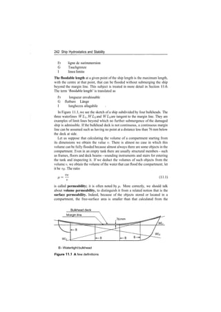 242 Ship Hydrostatics and Stability
Fr ligne de surimmersion
G Tauchgrenze
I linea limite
The floodable length at a given point of the ship length is the maximum length,
with the centre at that point, that can be flooded without submerging the ship
beyond the margin line. This subject is treated in more detail in Section 11.6.
The term 'floodable length' is translated as
Fr longueur envahissable
G flutbare Lange
I lunghezza allagabile
In Figure 11.1, we see the sketch of a ship subdivided by four bulkheads. The
three waterlines WLi, WL<2 and WL% are tangent to the margin line. They are
examples of limit lines beyond which no further submergence of the damaged
ship is admissible. If the bulkhead deck is not continuous, a continuous margin
line can be assumed such as having no point at a distance less than 76 mm below
the deck at side.
Let us suppose that calculating the volume of a compartment starting from
its dimensions we obtain the value v. There is almost no case in which this
volume can be fully flooded because almost always there are some objects in the
compartment. Even in an empty tank there are usually structural members ­ such
as frames, floors and deck beams ­ sounding instruments and stairs for entering
the tank and inspecting it. If we deduct the volumes of such objects from the
volume v, we obtain the volume of the water that can flood the compartment; let
it be VF. The ratio
M = — (H.l)
v
is called permeability; it is often noted by p,. More correctly, we should talk
about volume permeability, to distinguish it from a related notion that is the
surface permeability. Indeed, because of the objects stored or located in a
compartment, the free­surface area is smaller than that calculated from the
Bulkhead deck
WL2
B ­ Watertight bulkhead
Figure 11.1 A few definitions
 