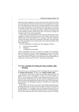 Flooding and damage condition 243
dimensions of the compartment. Also the moment of inertia of the free­surface
area is calculated on the basis of the dimensions of the compartment. For exam­
ple, if the calculations are carried out by a computer programme, they are based
on an input that describes only the geometry of the tank and not its contents.
The moment of inertia of the surface free to heel is smaller than the value found
as above because the area considered is partially occupied by fixed objects that
do not contribute to the free­surface effect. Then, it is necessary to multiply the
calculated value by the surface permeability.
Typical values ofvolumepermeability canbe found intextbooks andinvarious
regulations. Examples of the latter are given in this chapter. When the recom­
mended values do not seem plausible, it is necessary to calculate in detail the
volume of the objects found in the compartment. When there are no better data,
the surface permeability can be assumed equal to the volume permeability of the
same compartment.
The term 'permeability' is translated into other languages as follows
Fr (coefficient de) permeabilite
G Flutbarkeit
I (coefficiente di) permeabilita
Usually, permeabilities are given in percent, for example 85 for machinery
spaces. In calculations, however, we must multiply by 0.85, and not by 85. More­
over, some computer programmes, such as ARCHIMEDES, require as input the
number 0.85 and not 85. Therefore, in the following sections permeabilities are
mainly given in the format 0.95, 0.85 etc., rather than as percentages.
11.3 Two methods for finding the ship condition after
flooding
There are two ways of calculating the effect of flooding. One way is known as
the method of lost buoyancy, the other as the method of added weight.
The method of lost buoyancy assumes that a flooded compartment does not
supply buoyancy. This is what happens in reality. If we refer to Figures 2.4
and 2.5, we can imagine that if there is open communication between a com­
partment and the surrounding water, the water inside the compartment exercises
pressures equal to and opposed to those ofthe external water. Then, the buoyancy
force predicted by the Archimedes' principle is cancelled by the weight of the
flooding water.
In the method of lost buoyancy the volume of the flooded compartment does
not belong anymore to the vessel, while the weight of its structures is still part of
the displacement. The 'remaining' vessel must change position until force and
moment equilibria are re­established. During the process not only the displace­
ment, but also the position ofthe centre ofgravity remains constant. The method
 