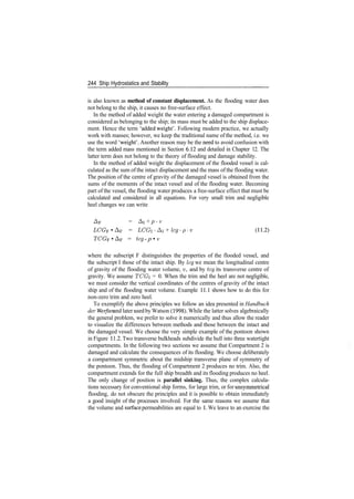 244 Ship Hydrostatics and Stability
is also known as method of constant displacement. As the flooding water does
not belong to the ship, it causes no free­surface effect.
In the method of added weight the water entering a damaged compartment is
considered as belonging to the ship; its mass must be added to the ship displace­
ment. Hence the term 'added weight'. Following modern practice, we actually
work with masses; however, we keep the traditional name of the method, i.e. we
use the word 'weight'. Another reason may be the need to avoid confusion with
the term added mass mentioned in Section 6.12 and detailed in Chapter 12. The
latter term does not belong to the theory of flooding and damage stability.
In the method of added weight the displacement of the flooded vessel is cal­
culated as the sum of the intact displacement and the mass of the flooding water.
The position of the centre of gravity of the damaged vessel is obtained from the
sums of the moments of the intact vessel and of the flooding water. Becoming
part of the vessel, the flooding water produces a free­surface effect that must be
calculated and considered in all equations. For very small trim and negligible
heel changes we can write
AF = AI + p ­ v
LCGF • AF = LCGi ­Ai + lcg­p­v (11.2)
TCGF • AF = teg ­ p • v
where the subscript F distinguishes the properties of the flooded vessel, and
the subscript I those of the intact ship. By leg we mean the longitudinal centre
of gravity of the flooding water volume, v, and by teg its transverse centre of
gravity. We assume TCGi = 0. When the trim and the heel are not negligible,
we must consider the vertical coordinates of the centres of gravity of the intact
ship and of the flooding water volume. Example 11.1 shows how to do this for
non­zero trim and zero heel.
To exemplify the above principles we follow an idea presented in Handbuch
der Werften and later used by Watson (1998). While the latter solves algebraically
the general problem, we prefer to solve it numerically and thus allow the reader
to visualize the differences between methods and those between the intact and
the damaged vessel. We choose the very simple example of the pontoon shown
in Figure 11.2. Two transverse bulkheads subdivide the hull into three watertight
compartments. In the following two sections we assume that Compartment 2 is
damaged and calculate the consequences of its flooding. We choose deliberately
a compartment symmetric about the midship transverse plane of symmetry of
the pontoon. Thus, the flooding of Compartment 2 produces no trim. Also, the
compartment extends for the full ship breadth and its flooding produces no heel.
The only change of position is parallel sinking. Thus, the complex calcula­
tions necessary for conventional ship forms, for large trim, or for unsymmetrical
flooding, do not obscure the principles and it is possible to obtain immediately
a good insight of the processes involved. For the same reasons we assume that
the volume and surface permeabilities are equal to 1. We leave to an exercise the
 