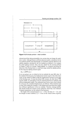 Flooding and damage condition 245
Dimensions in m
12
10
G
1.5
Comportment 1 Compt.: Compartment3
20
Figure 11.2 A simple pontoon ­ intact condition
informal proof that taking permeability into account does not change the quali­
tative results. Although based on different physical models, calculations by the
two methods yield the same final draught, as it should be expected. Moreover, the
stability properties calculated by the two methods are identical, if we compare
the initial righting moments. Here, the term 'initial' has the meaning defined
in Chapter 2 where we consider 'initial stability' as a property governing the
behaviour of the floating body in a small heel range around the upright position.
In that range the righting moment equals
MR = A(7M sin 0
As we are going to see, we obtain by the two methods the same MR value. In
the method of lost buoyancy the displacement remains equal to that of the intact
vessel. In the method of added weight the displacement increases by the mass
of the flooding water. To keep the product MR constant, the other factor, GM,
must be smaller. At a first glance it may be surprising that the two methods yield
different metacentric heights. The explanation given above shows that it should
be so because the considered displacements are different. What should be kept
in mind, after reading the examples, is that displacement and metacentric height
have different significances in the two methods. Therefore, damage­stability
data should include the mention of the method by which they were obtained.
Computer programmes use the method of lost buoyancy.
The length of the assumed pontoon is L = 20 m, the beam, B = 5 m, and
the draught in intact condition, TI = 1.5m. Let the vertical centre of gravity
 