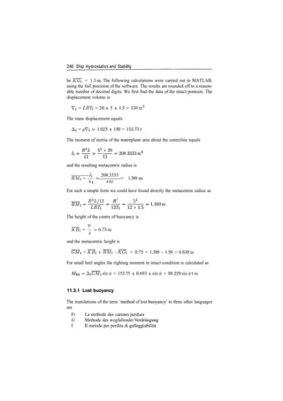 246 Ship Hydrostatics and Stability
be KG = 1.5m. The following calculations were carried out in MATLAB,
using the full precision of the software. The results are rounded off to a reason­
able number of decimal digits. We first find the data of the intact pontoon. The
displacement volume is
Vi = LBTi = 20 x 5 x 1.5 = 150m3
The mass displacement equals
A! = pVi ­ 1.025 x 150 = 153.751
The moment of inertia of the waterplane area about the centreline equals
and the resulting metacentric radius is
/i 208.3333
BMi = — = = 1.389 m
For such a simple form we could have found directly the metacentric radius as
B3
L/12 B2
52
The height of the centre of buoyancy is
rji
~KBi = — ­0.75m
Zi
and the metacentric height is
= KBi 4­ BMi ­ KGi = 0.75 + 1.389 ­ 1.50 = 0.639m
For small heel angles the righting moment in intact condition is calculated as
= AiGMisin<£ = 153.75 x 0.693 x sm</> = 98.229sin0tin
11.3.1 Lost buoyancy
The translations of the term 'method of lost buoyancy' in three other languages
are
Fr La methode des carenes perdues
G Methode des wegfallender Verdrangung
I II metodo per perdita di galleggiabilita
 