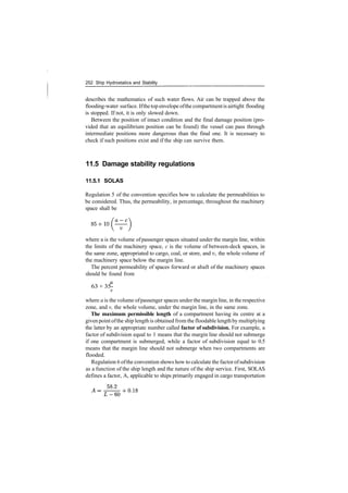252 Ship Hydrostatics and Stability
describes the mathematics of such water flows. Air can be trapped above the
flooding­water surface. Ifthetop envelope ofthe compartmentis airtight flooding
is stopped. If not, it is only slowed down.
Between the position of intact condition and the final damage position (pro­
vided that an equilibrium position can be found) the vessel can pass through
intermediate positions more dangerous than the final one. It is necessary to
check if such positions exist and if the ship can survive them.
11.5 Damage stability regulations
11.5.1 SOLAS
Regulation 5 of the convention specifies how to calculate the permeabilities to
be considered. Thus, the permeability, in percentage, throughout the machinery
space shall be
where a is the volume ofpassenger spaces situated under the margin line, within
the limits of the machinery space, c is the volume of between­deck spaces, in
the same zone, appropriated to cargo, coal, or store, and v, the whole volume of
the machinery space below the margin line.
The percent permeability of spaces forward or abaft of the machinery spaces
should be found from
63 + 35­
v
where a is the volume ofpassenger spaces under the margin line, in the respective
zone, and v, the whole volume, under the margin line, in the same zone.
The maximum permissible length of a compartment having its centre at a
givenpoint ofthe ship length is obtained fromthe floodable lengthby multiplying
the latter by an appropriate number called factor of subdivision. For example, a
factor of subdivision equal to 1 means that the margin line should not submerge
if one compartment is submerged, while a factor of subdivision equal to 0.5
means that the margin line should not submerge when two compartments are
flooded.
Regulation 6 ofthe convention shows how to calculate the factor ofsubdivision
as a function of the ship length and the nature of the ship service. First, SOLAS
defines a factor, A, applicable to ships primarily engaged in cargo transportation
 