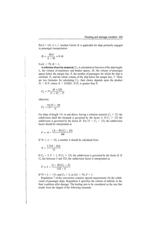 Flooding and damage condition 253
ForL = 131, A = 1. Another f actor, B, is applicable for ships primarily engaged
in passenger transportation
ForL = 79, B = 1.
A criterion ofservice numeral, Cs, is calculated as function ofthe ship length,
L, the volume of machinery and bunker spaces, M, the volume of passenger
spaces below the margin line, P, the number of passengers for which the ship is
certified, TV, and the whole volume of the ship below the margin line, V. There
are two formulas for calculating Cs; their choice depends upon the product
PI = KN, where K = 0.056L. If Pl is greater than P,
3
V + P.­P
otherwise
M + 2P
­72­ V
For ships of length 131 m and above, having a criterion numeral Cs < 23, the
subdivision abaft the forepeak is governed by the factor A. If Cs > 123 the
subdivision is governed by the factor B. For 23 < Cs < 123, the subdivision
factor should be interpolated as
F=A
100
If 79 < L < 131, a number S should be calculated from
3.754 ­ 25L
5 =
13
If Cs = 5, F = 1. If Cs > 123, the subdivision is governed by the factor B. If
Cs lies between 5 and 123, the subdivision factor is interpolated as
123­5
If 79 < L < 131 and Cs < 5, or if L < 79, F = 1.
Regulation 7 of the convention contains special requirements for the subdi­
vision of passenger ships. Regulation 8 specifies the criteria of stability in the
final condition after damage. The heeling arm to be considered as the one that
results from the largest of the following moments:
 