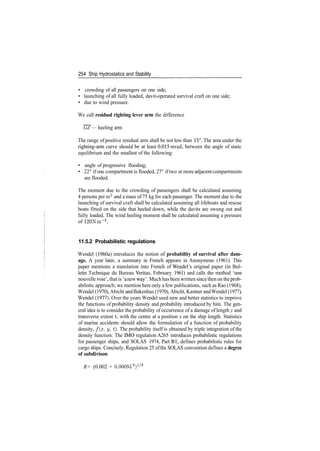 254 Ship Hydrostatics and Stability
• crowding of all passengers on one side;
• launching of all fully loaded, davit­operated survival craft on one side;
• due to wind pressure.
We call residual righting lever arm the difference
GZ — heeling arm
The range of positive residual arm shall be not less than 15°. The area under the
righting­arm curve should be at least 0.015 mrad, between the angle of static
equilibrium and the smallest of the following:
• angle of progressive flooding;
• 22° if one compartment is flooded, 27° iftwo or more adjacent compartments
are flooded.
The moment due to the crowding of passengers shall be calculated assuming
4 persons per m2
and a mass of 75 kg for each passenger. The moment due to the
launching of survival craft shall be calculated assuming all lifeboats and rescue
boats fitted on the side that heeled down, while the davits are swung out and
fully loaded. The wind heeling moment shall be calculated assuming a pressure
of 120 Nm~2
.
11.5.2 Probabilistic regulations
Wendel (1960a) introduces the notion of probability of survival after dam-
age. A year later, a summary in French appears in Anonymous (1961). This
paper mentions a translation into French of Wendel's original paper (in Bul­
letin Technique du Bureau Veritas, February 1961) and calls the method 'une
nouvelle voie', that is 'anew way'. Much has been written sincethen on theprob­
abilistic approach; we mention here only a few publications, such as Rao (1968),
Wendel (1970),Abicht and Bakenhus (1970), Abicht, Kastner andWendel (1977),
Wendel (1977). Over the years Wendel used new and better statistics to improve
the functions of probability density and probability introduced by him. The gen­
eral idea is to consider the probability of occurrence of a damage of length y and
transverse extent t, with the centre at a position x on the ship length. Statistics
of marine accidents should allow the formulation of a function of probability
density, /(#, y, t). The probability itself is obtained by triple integration of the
density function. The IMO regulation A265 introduces probabilistic regulations
for passenger ships, and SOLAS 1974, Part Bl, defines probabilistic rules for
cargo ships. Concisely, Regulation 25 ofthe SOLAS convention defines a degree
of subdivison
R= (0.002 + 0.0009L3
)1
/3
 