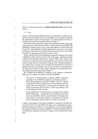 Flooding and damage condition 255
where L is measured in metres. An attained subdivision index shall be calcu­
lated as
A = Ylplsi
where pi represents the probability that the ith compartment or group of com­
partments may be flooded, and Si is the probability of survival after flooding the
zth compartment or group of compartments. The attained subdivision index, A,
should not be less than the required subdivision index, R.
Early details of the standard for subdivision and damage stability of dry cargo
ships are given by Gilbert and Card (1990). A critical discussion ofthe IMO 1992
probabilistic damage criteria for dry cargo ships appears in Sonnenschein and
Yang (1993). The probabilistic SOLAS regulations are discussed in some detail
by Watson (1998) who also exemplifies them numerically. Ravn et al. (2002)
exemplify the application of the rules to Ro­Ro vessels.
Serious criticism ofthe SOLAS probabilistic approach to damage can be found
in Bjorkman (1995). Quoting from the title of the paper, 'apparent anomalies
in SOLAS and MARPOL requirements'. Watson (1998) writes, 'There would
seem to be two main objections to the probabilistic rules. The first of these is the
extremely large amount of calculations required, which although acceptable in
the computer age, is scarcely to be welcomed. The other objection is the lack of
guidance that it gives to a designer, who may be even driven to continuing use of
the deterministic method in initial design, changing to the probabilistic later ­
and hoping this does not entail major changes!'
The 'CORDIS RTD PROJECTS' database of the European Communities,
2000, defines as follows the objective of project HARDER:
The process of harmonisation of damage stability regulations
according to the probabilistic approach is undergoing scrutiny...
before being proposed for adoption by IMO... However, ongoing
investigations started revealing serious lack of robustness and con­
sistency and more importantly a worrying lack of rationale in the
choice of parameters that are likely to affect the evolution of the
overall design and safety of ships.
A recent application of existing tools by a committee of the relevant
IMO working group... revealed that, before confidence in the whole
process is irreversibly affected, concerted effort at European level
must address the thorough validation of calculations, the proper
choice of parameters and the definition of levels of acceptance
A report on the progress of the project HARDER is contained in the IMO doc­
ument SLF 45/3/3 of 19 April 2002. The report covers 'Investigations and pro­
posed formulations for the factor "S": the probability of survival after flooding'.
The approach adopted in the project HARDER is explained by Rusas (2002). As
the probabilistic regulations are bound to change, we do not detail them in this
book.
 