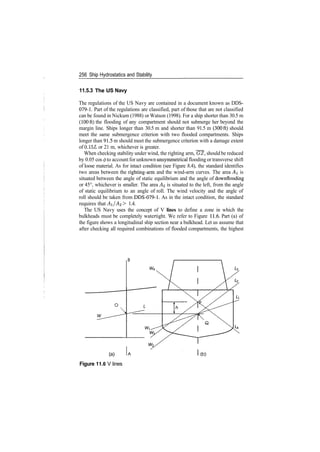 256 Ship Hydrostatics and Stability
11.5.3 The US Navy
The regulations of the US Navy are contained in a document known as DDS­
079­1. Part of the regulations are classified, part of those that are not classified
can be found in Nickum (1988) or Watson (1998). For a ship shorter than 30.5 m
(100ft) the flooding of any compartment should not submerge her beyond the
margin line. Ships longer than 30.5 m and shorter than 91.5 m (300ft) should
meet the same submergence criterion with two flooded compartments. Ships
longer than 91.5 m should meet the submergence criterion with a damage extent
of 0.15L or 21 m, whichever is greater.
When checking stability under wind, the righting arm, GZ, should be reduced
by 0.05 cos <j> to account for unknown unsymmetrical flooding or transverse shift
of loose material. As for intact condition (see Figure 8.4), the standard identifies
two areas between the righting­arm and the wind­arm curves. The area AI is
situated between the angle of static equilibrium and the angle of downflooding
or 45°, whichever is smaller. The area A% is situated to the left, from the angle
of static equilibrium to an angle of roll. The wind velocity and the angle of
roll should be taken from DOS­079­1. As in the intact condition, the standard
requires that Ai/A^ > 1.4.
The US Navy uses the concept of V lines to define a zone in which the
bulkheads must be completely watertight. We refer to Figure 11.6. Part (a) of
the figure shows a longitudinal ship section near a bulkhead. Let us assume that
after checking all required combinations of flooded compartments, the highest
(a)
Figure 11.6 V lines
 