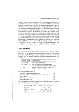 Flooding and damage condition 257
waterline on the considered bulkhead is WL it intersects the bulkhead at O.
In part (b) of the figure, we show the transverse section AB that contains the
bulkhead. The intersection of WL with the bulkhead passes though the point Q.
The standard assumes that unsymmetrical flooding can heel the vessel by 15°.
The waterlinecorrespondingtothis angleis WLI. Rolling andtransientmotions
can increase the heel angle by a value that depends on the ship size and should
be taken from the standard. We obtain thus the waterline W^L^. Finally, to take
into account the relative motion in waves (that is the difference between ship
motion and wave­surface motion) we draw another waterline translated up by
h = 1.22m (4ft); this is waterline W^L^. Obviously, unsymmetrical flooding
followed by rolling can occur to the other side too so that we must consider
the waterline W4Z/4 symmetrical of W^L^ about the centreline. The waterlines
W^LZ and W^L^ intersect at the point P. We identify a V­shaped limit line,
W^PLz, hence the term 'V lines'. The region below the V lines must be kept
watertight; severe restrictions refer to it and they must be read in detail.
11.5.4 The UK Navy
The standard of damage stability of the UK Navy is defined in the same docu­
ments NES 109 and and SSP 24 that contain the prescriptions for intact stability
(see Section 8.4). We briefly discuss here only the rules referring to vessels with
a military role. The degree of damage to be assumed depends on the ship size,
as follows:
Waterline length Damage extent
LWL < 30 m any single compartment
30 < I/WL < 92 any two adjacent main compartments,
that is compartments of minimum 6­m length
> 92 m damage anywhere extending 15% of LWL
or 21 m, whichever is greater.
The permeabilities to be used are
Watertight, void compartment and tanks 0.97
Workshops, offices, operational and accommodation spaces 0.95
Vehicle decks 0.90
Machinery compartments 0.85
Store rooms, cargo holds 0.60
The wind speeds to be considered depend on the ship displacement, A, measured
in tonnes, that is metric tons of weight.
Displacement A, tonnes Nominal wind speed, knots
A < 1000 V = 20 + 0.005A
1000 < A < 5000 V = 5.06 In A ­ 10
5000 < A F­22.5 + 0.15V/A
 