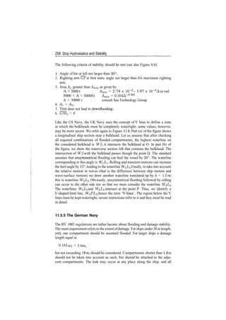 258 Ship Hydrostatics and Stability
The following criteria of stability should be met (see also Figure 8.4):
1. Angle of list or loll not larger than 30°;
2. Righting arm GZ at first static angle not larger than 0.6 maximum righting
arm;
3. Area A greater than Am­in as given by
A < SOOOt Amin = 2.74 x 10~2
­ 1.97 x 10~6
Amrad
5000 < A < 500001 Amin = 0.164A­0
­265
A > 50000 t consult Sea Technology Group
4. Ai > A<2
5. Trim does not lead to downflooding;
6. ~GML > 0
Like the US Navy, the UK Navy uses the concept of V lines to define a zone
in which the bulkheads must be completely watertight; some values, however,
may be more severe. We refer again to Figure 11.6. Part (a) of the figure shows
a longitudinal ship section near a bulkhead. Let us assume that after checking
all required combinations of flooded compartments, the highest waterline on
the considered bulkhead is WL it intersects the bulkhead at O. In part (b) of
the figure, we show the transverse section AB that contains the bulkhead. The
intersection of WL with the bulkhead passes though the point Q. The standard
assumes that unsymmetrical flooding can heel the vessel by 20°. The waterline
corresponding to this angle is WL. Rolling and transient motions can increase
the heel angle by 15°, leading to the waterline W^L^. Finally, to take into account
the relative motion in waves (that is the difference between ship motion and
wave­surface motion) we draw another waterline translated up by h = 1.5m;
this is waterline W^L^. Obviously, unsymmetrical flooding followed by rolling
can occur to the other side too so that we must consider the waterline W±L±.
The waterlines W^L^ and W±L± intersect at the point P. Thus, we identify a
V­shaped limit line, W^PL^, hence the term 'V lines'. The region below the V
lines must be kept watertight; severe restrictions refer to it and they must be read
in detail.
11.5.5 The German Navy
The BV 1003 regulations are rather laconic about flooding and damage stability.
The mainrequirementrefers to the extentofdamage. For ships under 30 mlength,
only one compartment should be assumed flooded. For larger ships a damage
length equal to
0.18LWL + 3.6m,
but not exceeding 18m, should be considered. Compartments shorter than 1.8 m
should not be taken into account as such, but should be attached to the adja­
cent compartments. The leak may occur at any place along the ship, and all
 