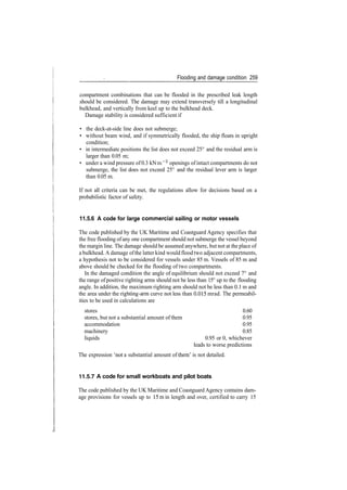 Flooding and damage condition 259
compartment combinations that can be flooded in the prescribed leak length
should be considered. The damage may extend transversely till a longitudinal
bulkhead, and vertically from keel up to the bulkhead deck.
Damage stability is considered sufficient if
• the deck­at­side line does not submerge;
• without beam wind, and if symmetrically flooded, the ship floats in upright
condition;
• in intermediate positions the list does not exceed 25° and the residual arm is
larger than 0.05 m;
• under a wind pressure of 0.3 kN m~2
openings ofintact compartments do not
submerge, the list does not exceed 25° and the residual lever arm is larger
than 0.05 m.
If not all criteria can be met, the regulations allow for decisions based on a
probabilistic factor of safety.
11.5.6 A code for large commercial sailing or motor vessels
The code published by the UK Maritime and Coastguard Agency specifies that
the free flooding ofany one compartment should not submerge the vessel beyond
the margin line. The damage should be assumed anywhere, but not at the place of
a bulkhead. A damage ofthe latter kind wouldfloodtwo adjacent compartments,
a hypothesis not to be considered for vessels under 85 m. Vessels of 85 m and
above should be checked for the flooding of two compartments.
In the damaged condition the angle of equilibrium should not exceed 7° and
the range ofpositive righting arms should not be less than 15° up to the flooding
angle. In addition, the maximum righting arm should not be less than 0.1 m and
the area under the righting­arm curve not less than 0.015 mrad. The permeabil­
ities to be used in calculations are
stores 0.60
stores, but not a substantial amount of them 0.95
accommodation 0.95
machinery 0.85
liquids 0.95 or 0, whichever
leads to worse predictions
The expression 'not a substantial amount of them' is not detailed.
11.5.7 A code for small workboats and pilot boats
The code published by the UK Maritime and Coastguard Agency contains dam­
age provisions for vessels up to 15m in length and over, certified to carry 15
 