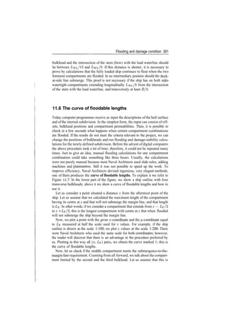 Flooding and damage condition 261
bulkhead and the intersection of the stem (bow) with the load waterline should
lie between LvL/12 and LwL/8. If this distance is shorter, it is necessary to
prove by calculations that the fully loaded ship continues to float when the two
foremost compartments are flooded. In no intermediary position should the deck­
at­side line submerge. This proof is not necessary if the ship has on both sides
watertight compartments extending longitudinally I/wL/8 from the intersection
of the stem with the load waterline, and transversely at least £?/5.
11.6 The curve of floodable lengths
Today computer programmes receive as input the descriptions of the hull surface
and ofthe internal subdivision. In the simplest form, the input can consist of off­
sets, bulkhead positions and compartment permeabilities. Then, it is possible to
check in a few seconds what happens when certain compartment combinations
are flooded. If the results do not meet the criteria relevant to the project, we can
change the positions of bulkheads and run flooding and damage­stability calcu­
lations for the newly defined subdivision. Before the advent of digital computers
the above procedure took a lot of time; therefore, it could not be repeated many
times. Just to give an idea, manual flooding calculations for one compartment
combination could take something like three hours. Usually, the calculations
were not purely manual because most Naval Architects used slide rules, adding
machines and planimetres. Still it was not possible to speed up the work. To
improve efficiency, Naval Architects devised ingenious, very elegant methods;
one of them produces the curve of floodable lengths. To explain it we refer to
Figure 11.7. In the lower part of the figure, we show a ship outline with four
transverse bulkheads; above it we show a curve of floodable lengths and how to
use it.
Let us consider a point situated a distance x from the aftermost point of the
ship. Let us assume that we calculated the maximum length of the compartment
having its centre at x and that will not submerge the margin line, and that length
is Lp. In other words, if we consider a compartment that extends from x — Lp/2
to x ­f Z/F/2, this is the longest compartment with centre at x that when flooded
will not submerge the ship beyond the margin line.
Now, we plot a point with the given x­coordinate and the ^/­coordinate equal
to LF measured at half the scale used for x values. For example, if the ship
outline is drawn at the scale 1:100, we plot y values at the scale 1:200. There
were Naval Architects who used the same scale for both coordinates; however,
the reader will discover that there is an advantage in the procedure preferred by
us. Plotting in this way all (x, LF) pairs, we obtain the curve marked 1; this is
the curve of floodable lengths.
Now, let us check if the middle compartment meets the submergence­to­the­
margin­line requirement. Counting from aft forward, we talk about the compart­
ment limited by the second and the third bulkhead. Let us assume that this is
 