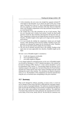 Flooding and damage condition 263
1. At the extremities, the curve turns into straight­line segments inclined 45°
with respect to the horizontal. Let us choose any point of the curve in that
region. Drawing from it lines at 45°, that is descending along the first or the
last curve segment, we reach the extremities of the ship. These are indeed the
limits of the floodable compartments at the ship extremities because there is
no vessel beyond them.
2. The straight lines at the ship extremities rise up to local maxima. Then
the curve descends until it reaches local minima. Usually the ship breadth
decreases toward the ship extremities and frequently the keel line turns up.
Thus, compartment volumes per unit length decrease toward the extremities.
Therefore, floodable lengths in that region can be larger and this causes the
local maxima.
3. As we go towards the midship the compartment volumes per unit length
increase, while still being remote from the midship. Flooding of such com­
partments can submerge the margin line by trimming the vessel. Therefore,
they must be kept short and this explains the local minima.
4. The curve has an absolute maximum close to the midship. Flooding in that
region does not cause appreciable trim; therefore, floodable lengths can be
larger.
The term 'curve of floodable lengths' is translated as
Fr Courbe des longueurs envahissable
G Kurve der flutbaren Langen
I curva delle lunghezze allagabili
A very elegant method for calculating points on the curve of floodable lengths
was devised by Shirokauer in 1928. A detailed description of the method can
be found in Nickum (1988), Section 4. A more concise description is given
by Schneekluth (1988), Section 7.2. The procedure begins by drawing a set of
waterlines tangent to the margin line. For each of these lines the Naval Architect
calculates the volume and the centre of the volume of flooding water that would
submerge the vessel to that waterline. The calculations are based on Equations
such as (11.2). The boundaries of the compartment are found by trial­and­error
using the curve of sectional areas corresponding to the given waterlines.
11.7 Summary
Ships can be damaged by collision, grounding, or enemy action. A vessel can
survive damage of some extent if the hull is subdivided into watertight compart­
ments by means of watertight bulkheads. The subdivision should be designed to
make sure that after the flooding ofa given number ofcompartments the ship can
float and be stable under moderate environmental conditions. The subdivision
of merchant ships should meet criteria defined by the international Convention
on the Safety of Life at Sea, shortly SOLAS. The first SOLAS conference was
 