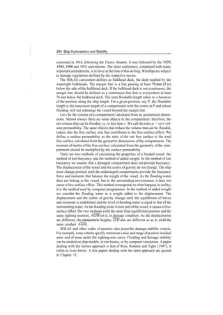 264 ­Ship Hydrostatics and Stability
convened in 1914, following the Titanic disaster. It was followed by the 1929,
1948,1960 and 1974 conventions. The latter conference, completed with many
important amendments, is in force at the time ofthis writing. Warships are subject
to damage regulations defined by the respective navies.
The SOLAS convention defines as bulkhead deck, the deck reached by the
watertight bulkheads. The margin line is a line passing at least 76mm (3 in)
below the side of the bulkhead deck. If the bulkhead deck is not continuous, the
margin line should be defined as a continuous line that is everywhere at least
76 mm below the bulkhead deck. The term floodable length refers to a function
of the position along the ship length. For a given position, say P, the floodable
length is the maximum length of a compartment with the centre at P and whose
flooding will not submerge the vessel beyond the margin line.
Let v be the volume of a compartment calculated from its geometrical dimen­
sions. Almost always there are some objects in the compartment: therefore, the
net volume that can be flooded, VF, is less than v. We call the ratio /x = vp/v vol­
ume permeability. The same objects that reduce the volume that can be flooded,
reduce also the free surface area that contributes to the free­surface effect. We
define a surface permeability as the ratio of the net free surface to the total
free surface calculated from the geometric dimensions of the compartment. The
moment of inertia of the free­surface calculated from the geometry of the com­
partment should be multiplied by the surface permeability.
There are two methods of calculating the properties of a flooded vessel: the
method of lost buoyancy and the method of added weight. In the method of lost
buoyancy we assume that a damaged compartment does not provide buoyancy.
The displacement of the vessel and the centre of gravity do not change. The ship
must change position until the undamaged compartments provide the buoyancy
force and moments that balance the weight of the vessel. As the flooding water
does not belong to the vessel, but to the surrounding environment, it does not
cause a free­surface effect. This method corresponds to what happens in reality;
it is the method used by computer programmes. In the method of added weight
we consider the flooding water as a weight added to the displacement. The
displacement and the centre of gravity change until the equilibrium of forces
and moments is established and the level of flooding water is equal to that of the
surrounding water.As the flooding wateris now partofthe vessel, itcauses a free­
surface effect. The two methods yield the same final equilibrium position and the
same righting moment, AGM sin </>, in damage condition. As the displacements
are different, the metacentric heights, GM also are different so as to yield the
same product AGM.
SOLAS and other codes of practice also prescribe damage­stability criteria.
For example, some criteria specify minimum value and range ofpositive residual
arms and of areas under the righting­arm curve. Flooding and damage stability
can be studied on ship models, in test basins, or by computer simulation. A paper
dealing with the former approach is that of Ross, Roberts and Tighe (1997); it
refers to ro­ro ferries. A few papers dealing with the latter approach are quoted
in Chapter 13.
 