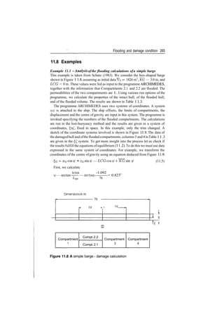 Flooding and damage condition 265
11.8 Examples
Example 11.1 ­Analysis ofthe flooding calculations ofa simple barge
This example is taken from Schatz (1983). We consider the box­shaped barge
shown in Figure 1 1.8, assuming as initial data Vi = 1824 rn3
, KG — 3.0 m, and
LCG = 0 m. These values were fed as input to the programme ARCHIMEDES,
together with the information that Compartments 2.1 and 2.2 are flooded. The
permeabilities of the two compartments are 1 . Using various run options of the
programme, we calculate the properties of the intact hull, of the flooded hull,
and of the flooded volume. The results are shown in Table 1 1.3.
The programme ARCHIMEDES uses two systems of coordinates. A system
xyz is attached to the ship. The ship offsets, the limits of compartments, the
displacement and the centre of gravity are input in this system. The programme is
invoked specifying the numbers of the flooded compartments. The calculations
are run in the lost­buoyancy method and the results are given in a system of
coordinates, £??(", fixed in space. In this example, only the trim changed. A
sketch of the coordinate systems involved is shown in Figure 11.9. The data of
the damagedhull and ofthe flooded compartments, columns 3 and4 inTable 1 1.3
are given in the ££ system. To get more insight into the process let us check if
the results fulfill the equations ofequilibrium (1 1.2). To do this we must use data
expressed in the same system of coordinates. For example, we transform the
coordinates of the centre of gravity using an equation deduced from Figure 11.9:
+ — LCGcosip ­{­KG sin (11.5)
First, we calculate
trim ­1.092
ip — arctan —— — arctan = 0.823
Lrm 76
Dimensions in m
* ln
* ­ 19
, 1
5
J2 f
Compartment
1
Compt.2.2
Compt. 2.1
Compartment
3
Compartment
4
Figure 11.8 A simple barge ­ damage calculation
 