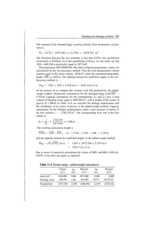 Flooding and damage condition 267
The moment of the flooded barge resulting directly from hydrostatic calcula­
tions is
VF ­ LCFF = 2472.682 x (­2.570) ­ ­6354.793 m4
The deviation between the two moments is less than 0.05%; the equilibrium
of moments is fulfilled. As to the equilibrium of forces, we can easily see that
1824 + 649.294 is practically equal to 2472.682.
The programme ARCHIMEDES, like other computer programmes, carries out
calculations by the lost­buoyancy method. Then the final displacement volume
remains equal to the intact volume, 1824m3
, while the calculated metacentric
height, GM, is 2.858 m. The righting moment for small heel angles, in the lost­
buoyancy method, is
MRL = 1.025 x 1824 x 2.858 sin 0 = 5342.3sm</>tm
As an exercise let us compare this moment with that predicted by the added­
weight method. Hydrostatic calculations for the damaged barge yield KM —
5.764m. Capacity calculations for the compartments 2.1 and 2.2 give a total
volume of flooding water equal to 649.294m3
, with a height of the centre of
gravity at 1.286m. In Table 11.4, we calculate the damage displacement and
the coordinates of its centre of gravity in the added­weight method. Capacity
calculations for the flooded compartments yield a total moment of inertia of
the free surfaces, i — 2736.276m3
. The corresponding lever arm of the free
surface is
i 2736.276
V 247394
The resulting metacentric height is
GMA = KM ­ KGA ­1F = 5.764 ­ 2.550 ­ 1.106 = 2.107m
and the righting moment for small heel angles, in the added­weight method
MRA = pVAGMAsin0 = 1.025 x 2473.294 x 2.107sin ^
= 5341.7sm0tm
Due to errors of numerical calculations the values of MRL an
d MRA differ by
0.03%; in fact they are equal, as expected.
Table 11.4 Simple barge ­ added­weight calculations
Intact hull
Flooding water
Volume
(m3
)
1824.000
649.294
kg
(m)
3.000
1.286
Moment
(m4
)
5472.000
834.992
leg
(m)
0.000
­9.671
Moment
(m4
)
0.000
­6279.322
Flooded hull 2473.294 2.550 6306.992 ­2.539 ­6279.322
 