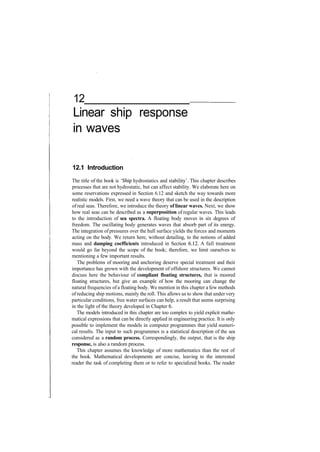 12
Linear ship response
in waves
12.1 Introduction
The title of the book is 'Ship hydrostatics and stability'. This chapter describes
processes that are not hydrostatic, but can affect stability. We elaborate here on
some reservations expressed in Section 6.12 and sketch the way towards more
realistic models. First, we need a wave theory that can be used in the description
of real seas. Therefore, we introduce the theory of linear waves. Next, we show
how real seas can be described as a superposition of regular waves. This leads
to the introduction of sea spectra. A floating body moves in six degrees of
freedom. The oscillating body generates waves that absorb part of its energy.
The integration of pressures over the hull surface yields the forces and moments
acting on the body. We return here, without detailing, to the notions of added
mass and damping coefficients introduced in Section 6.12. A full treatment
would go far beyond the scope of the book; therefore, we limit ourselves to
mentioning a few important results.
The problems of mooring and anchoring deserve special treatment and their
importance has grown with the development of offshore structures. We cannot
discuss here the behaviour of compliant floating structures, that is moored
floating structures, but give an example of how the mooring can change the
natural frequencies of a floating body. We mention in this chapter a few methods
ofreducing ship motions, mainly the roll. This allows us to show that under very
particular conditions, free water surfaces can help, a result that seems surprising
in the light of the theory developed in Chapter 6.
The models introduced in this chapter are too complex to yield explicit mathe­
matical expressions that can be directly applied in engineering practice. It is only
possible to implement the models in computer programmes that yield numeri­
cal results. The input to such programmes is a statistical description of the sea
considered as a random process. Correspondingly, the output, that is the ship
response, is also a random process.
This chapter assumes the knowledge of more mathematics than the rest of
the book. Mathematical developments are concise, leaving to the interested
reader the task of completing them or to refer to specialized books. The reader
 