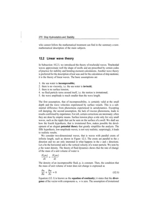 270 Ship Hydrostatics and Stability
who cannot follow the mathematical treatment can find in the summary a non­
mathematical description of the main subjects.
12.2 Linear wave theory
In Subsection 10.2.3, we introduced the theory of trochoidal waves. Trochoidal
waves approximate well the shape of swells and are prescribed by certain codes
of practice for stability and bending­moment calculations. Another wave theory
is preferred for the description ofreal seas and for the calculation ofship motions;
it is the theory of linear waves. The basic assumptions are
1. the sea water is incompressible;
2. there is no viscosity, i.e. the sea water is inviscid;
3. there is no surface tension;
4. no fluid particle turns around itself, i.e. the motion is irrotational;
5. the wave amplitude is much smaller than the wave length.
The first assumption, that of incompressibility, is certainly valid at the small
depth and the wave velocities experienced by surface vessels. This is a sub­
stantial difference from phenomena experienced in aerodynamics. Excepting
roll damping, the second assumption, the lack of viscous phenomena, leads to
results confirmed by experience. For roll, certain corrections are necessary; often
they are done by empiric means. Surface tension plays a role only for very small
waves, such as the ripple that can be seen on the surface of a swell. We shall see
how the fourth hypothesis, that is irrotational flow, makes possible the devel­
opment of an elegant potential theory that greatly simplifies the analysis. The
fifth hypothesis, low­amplitude waves, is not very realistic; surprisingly, it leads
to realistic results.
We consider two­dimensional waves, that is waves with parallel crests of
infinite length, such as shown in Figure 12.1. The crests are parallel to the y
direction and we are only interested in what happens in the x and z directions.
Let u be the horizontal and w the vertical velocity of a water particle. We note by
p the water density. The theory of fluid dynamics shows that the rate of change
of the mass of a unit volume of water is
d(pu) d(pw)
dx dz
The density of an incompressible fluid, p, is constant. Then, the condition that
the mass of unit volume of water does not change is expressed as
Equation (12. 1) is known as the equation of continuity; it states that the diver-
gence of the vector with components u, w is zero. The assumption ofirrotational
 