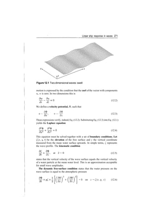 Linear ship response in waves 271
Figure 12.1 Two­dimensional waves: swell
motion is expressed by the condition that the curl of the vector with components
u, w is zero. In two dimensions this is
dx dz
We define a velocity potential, 3>, such that
d$> <9$
u — w —
~d~z
(12.2)
(12.3)
These expressions verify, indeed, Eq. (12.2). Substituting Eq. (12.3) into Eq. (12.1)
yields the Laplace equation
(12.4)
This equation must be solved together with a set of boundary conditions. Let
((#, z, t) be the elevation of the free surface and z the vertical coordinate
measured from the mean water surface upwards. In simple terms, £ represents
the wave profile. The kinematic condition
dz'
at 2 = 0 (12.5)
states that the vertical velocity of the wave surface equals the vertical velocity
of a water particle at the mean water level. This is an approximation acceptable
for small wave amplitudes.
The dynamic free-surface condition states that the water pressure on the
wave surface is equal to the atmospheric pressure
d&V
dx)
= 0 on z = £(z, y, 2) (12.6)
 