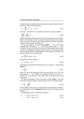 272 Ship Hydrostatics and Stability
Assuming small wave amplitudes we can neglect the squares ofparticle velocities
and thus we remain with the condition
^ + ^ = 0 , at * = 0 (12.7)
at
From Eqs. (12.5) and (12.7) we obtain the linearized free­surface condition
Additional boundary conditions must be written for the sea bottom, for walls that
limit the water domain, and for the surfaces of bodies floating in that domain.
As the water does not pass through such boundaries, the velocity components
normal to such boundaries should be zero.
Let the wave length be A, and the wave number k — 1ir/. The vertical
coordinate of a water particle is z — 0 at the mean sea level, and z = —d, at
the depth d. We give the results of the theory for infinite­depth water as these
are the most interesting for sea­going ships. We leave to an exercise the proof
that these results fulfill the Laplace equation and the boundary conditions. The
solution that interests us is the potential
LU
The equation of the sea surface is
C­Co sin(ut­kx) (12.10)
The following relationship exists between the wave length, A, and the wave
period, T,
X=~­T2
(12.11)
Figure 12.2 shows the propagation of the wave described by Eq. (12.10). The
wave period is T = 6.5 s, and the wave length given by Eq. (12.11) is A =
65.965 m. The wave height, H = 2£b» equals A/20, a ratio often used in Naval
Architecture.
The speed of propagation of the wave shape is called celerity, a term that
comes from the Latin 'celeritas', speed. From Eq. (12.11) we find the celerity
We immediately see that long waves propagate faster than short waves. Therefore,
we say that water waves are dispersive. Acoustic waves, for example, are not
dispersive.
The components of the water­particle velocity are
u = uCo efcz
sm(vt ­ kx) (12.13)
w = o;Co efcz
cos(u;t ­ kx) (12.14)
 