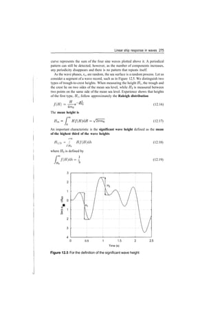 Linear ship response in waves 275
curve represents the sum of the four sine waves plotted above it. A periodical
pattern can still be detected; however, as the number of components increases,
any periodicity disappears and there is no pattern that repeats itself.
As the wave phases, e$, are random, the sea surface is a random process. Let us
consider a segment of a wave record, such as in Figure 12.5. We distinguish two
types of trough­to­crest heights. When measuring the height HI, the trough and
the crest lie on two sides of the mean sea level, while H2 is measured between
two points on the same side of the mean sea level. Experience shows that heights
of the first type, HI, follow approximately the Raleigh distribution
f(H) =
4m0
The mean height is
Hm =
(12.16)
(12.17)
An important characteristic is the significant wave height defined as the mean
of the highest third of the wave heights
/>oo
#1/3 = / Hf(H)dh
JHQ
where HQ is defined by
f ( H ) d h = ­
(12.18)
(12.19)
§
I
CD
0.5 1 1.5
Time (s)
2.5
Figure 12.5 For the definition of the significant wave height
 