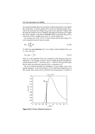 276 Ship Hydrostatics and Stability
The significant height allows the calculation of other characteristics, for example
the sea spectrum. A natural question arises: given the significant height, #1/3,
what is the maximum wave height, Hmaxi that can be expected? It appears that
the larger the number of waves considered, the higher the maximum wave height
that can be expected. Using data in Bonnefille (1992) we find that Hmax/#i/3
varies from 1.2 for a sample of ten waves, to 1.92 for 1000 waves.
Let us return now to Eq. (12.15). It can be shown that the total energy of N
wave components, per unit sea area, equals
(12.20)
1=1
To define the wave spectrum, S(u), we consider a band extending from ujj to
ujj ­f ACJ and write
S(uj)&u = ­A2
(12.21)
where A^ is the amplitude of the wave component in the frequency band con­
sidered by us. For example, in Figure 12.6 we consider the band of breadth ACJ
centred around 0.8 rad s"1
. In this case A2
/2 — 0.08 m2
s. The area ofthis band,
like the whole area under the spectrum curve, is measured in m2
.
The wave spectrum describes the distribution of wave energy versus wave
angular frequency. At the end of Section 12.4 we shall find an important use of
this concept. Wave spectra can be obtained from measurements. A number of
0.2
0.18
0.16
0.14
0.12
0.1
0.08
0.06
0.04
0.02
0
H1/3=1.5m
0 0.2 0.4 0.6 0.8 1 1.2 1.4 1.6 1.8
(jj, rod s­]
Figure 12.6 A Pierson­Moskovitz spectrum
 