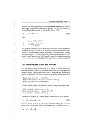Linear ship response in waves 277
formulae have been proposed for calculating standard spectra on the basis of a
few given or measured sea characteristics. We shall give only one example, the
Pierson-Moskovitz spectrum as described by Fossen (1994)
S = AcT5
e~Buj
~4
m2
s (12.22)
where
A = 8.1 x 10~Vm2
s~4
B = 0.0323 ( ­%— ) s~4
V#l/3/
This spectrum corresponds to fully developed seas recorded in the NorthAtlantic;
an example is shown in Figure 12.6. The theory of linear waves exposed in this
section is a first­order approximation in which the wave shape moves, but there
is no mass transport. This approximation is sufficient for moving ships as their
speed is usually larger than the 'drift' caused by waves. For stationary structures
it may be necessary to consider higher order approximations that predict a drift.
12.4 Wave induced forces and motions
Like any other free body, a ship moves in six degrees of motion; we describe
them with the aid ofFigure 12.7. The six motions of a ship have traditional names
that were adopted in the previous century also for planes and cars. We follow the
notation ofFaltinsen (1993). Three motions are linear; they are described below.
1. Surge, along the x­axis; we note it by 771.
2. Sway, in the direction of the t/­axis; we use the notation 772.
3. Heave, along the z­axis; we note it by r/2.
The other three degrees of freedom define angular motions, as detailed below.
1. Roll, around the x­axis; we note it by 773.
2. Pitch, around the y­axis; we use the notation 775.
3. Yaw, around the z­axis; it is noted by 77$.
The motion of any point on a floating body is the resultant of all six motions
s = rjii + 772J 4­ 773k + u x r (12.23)
where i is the unit vector on the x­axis, j, the unit vector on the y­axis, k, the unit
vector on the z­axis, and x denotes the vector product. The rotation vector is
v = 774! + T/5J 4­ r?6k
LL
 