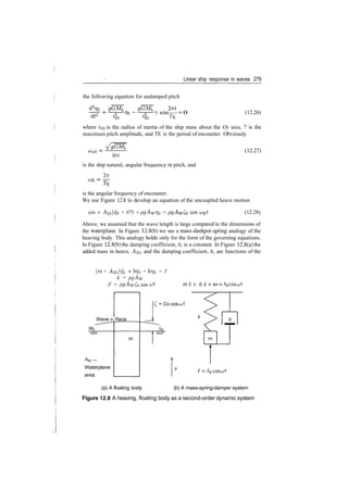 Linear ship response in waves 279
the following equation for undamped pitch
sin—­0
^E
(12.26)
where i^ is the radius of inertia of the ship mass about the Oy axis, 7 is the
maximum pitch amplitude, and TE is the period of encounter. Obviously
2/55
is the ship natural, angular frequency in pitch, and
27T
(12.27)
is the angular frequency of encounter.
We use Figure 12.8 to develop an equation of the uncoupled heave motion
(m + ^33)773 + 6773 + pgAwr]3 = cos (12.28)
Above, we assumed that the wave length is large compared to the dimensions of
the waterplane. In Figure 12.8(b) we see a mass­dashpot­spring analogy of the
heaving body. This analogy holds only for the form of the governing equations.
In Figure 12.8(b) the damping coefficient, 6, is a constant. In Figure 12.8(a) the
added mass in heave, ^33, and the damping coefficient, 6, are functions of the
(m + ­A33)?73 ­f 6773 + /cr/3 = F
k = pgAyj
F = pgAwCo cos ut m x ­h
Wave SL rface
A/v —
Waterplane
area
m
= Co cos cut
F=
(a) A floating body (b) A mass­spring­damper system
Figure 12.8 A heaving, floating body as a second­order dynamic system
 
