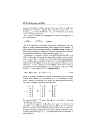 280 Ship Hydrostatics and Stability
frequency of oscillation. After the extinction oftransients, that is in steady state,
the frequency of oscillation is equal to the exciting frequency, that is the wave
frequency, o>w, for a body that does not move, and the frequency of encounter,
CJE, for a moving, floating body.
Let us return to the terms that are proportional to motion in the equations of
roll, pitch and heave
These terms represent two hydrostatic moments and one hydrostatic force that
oppose the motion and tend to return the floating body to its initial position. The
collective name for those moments and force is restoring forces. Only the roll,
pitch and heave motion are opposed by hydrostatic restoring forces. There are
no hydrostatic restoring forces that oppose surge, sway or yaw.
The equations of uncoupled motions are simplified models that allow us to
reach a few important conclusions. In reality, certain couplings exist between the
various motions. Thus, we already know that during roll the centre of buoyancy
moves along the ship causing pitch. As pointed out by Schneekluth (1988), the
combination of roll and pitch motions causes an oscillation of the roll axis and
induces yaw. Also, the combination of roll and pitch induces heave. Moreover,
one motion can influence the added masses and the damping coefficients ofother
motions. The most complete model of coupled motions is
(M + A)f? + Brj + Crj = Re(Fe~ia;E<
) (12.29)
Above, M is a 6­by­6 matrix whose elements are the ship mass and its moments
of inertia about the three axes of coordinates, and A is a 6­by­6 matrix of added
masses (general term including added masses and added moments of inertia).
The vectors of motions, speeds and accelerations are
77= 77 =
1J2
The expression Re(Fe la;Et
) means the real part of the vector of sinusoidal
exciting forces and moments.
For a ship displaying port­to­starboard symmetry a part of the elements of the
matrix M are zero, and another part are symmetric. The system of six ordinary
differential equations can be simplified in many practical situations. Thus, for a
floating structure presenting symmetry about the xOz plane, and with the centre
of gravity in the position (0, 0, ZG), Faltinsen (1993) shows that the matrix of
inertias becomes
 