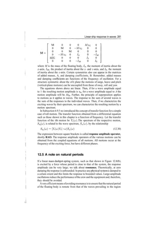 Linear ship response in waves 281
M
0
0
0
MZG
0
0
M
0
­MzG
0
0
0
0
M
0
0
0
0
­MzG
0
h
0
~/46
MzG
0
0
0
/5
0
0
0
0
~/46
0
J
6
where M is the mass of the floating body, /4, the moment of inertia about the
x­axis, 746, the product of inertia about the x­ and z­axis, and /6, the moment
of inertia about the z­axis. Certain symmetries also can appear in the matrices
of added masses, A, and damping coefficients, B. Remember, added masses
and damping coefficients are functions of the frequency of oscillation. For a
structure symmetric about the xOz plane the motions of surge, heave and pitch
(vertical­plane motions) can be uncoupled from those of sway, roll and yaw.
The equations shown above are linear. Then, if for a wave amplitude equal
to 1 the resulting motion amplitude is 7?a, for a wave amplitude equal to A the
motion amplitude will be Arj&. Further, the principle of superposition applies
to motions as it applies to waves. The response to the sum of several waves is
the sum of the responses to the individual waves. Then, if we characterize the
exciting waves by their spectrum, we can characterize the resulting motion by a
motion spectrum.
In Subsection 6.9.5 we introduced the concept oftransfer function for a simple
case of roll motion. The transfer function obtained from a differential equation
such as those shown in this chapter is a function of frequency. Let the transfer
function of the ith motion be Yi(u). The spectrum of the respective motion,
Sjj. (a;), is related to the wave spectrum, /^(u;), by the relationship
S,» = [Y^Y^­u]} S»(u) (12.30)
The expression between square brackets is called response amplitude operator,
shortly RAO. The response amplitude operators of the various motions can be
obtained from the coupled equations of all motions. All motions occur at the
frequency of the exciting force, but have different phases.
12.5 A note on natural periods
If a linear mass­dashpot­spring system, such as that shown in Figure 12.8(b),
is excited by a force whose period is close to that of the system, the response
amplitude can be very large; we talk about resonance. Theoretically, at zero
damping theresponse is unbounded. Inpractice anyphysical systemis damped to
a certain extent and this limits the response to bounded values. Large­amplitude
oscillations reduce the performanceofthe crew andthe equipmentand, therefore,
they should be avoided.
Averyefficientmeansofavoidingresonanceistoensurethatthenaturalperiod
of the floating body is remote from that of the waves prevailing in the region
 