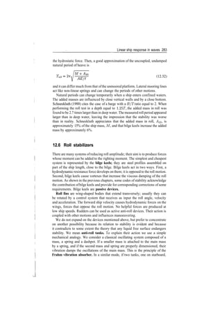 Linear ship response in waves 283
the hydrostatic force. Then, a good approximation of the uncoupled, undamped
natural period of heave is
(1232)
and it can differ much from that ofthe unmoored platform. Lateral mooring lines
act like non­linear springs and can change the periods of other motions.
Natural periods can change temporarily when a ship enters confined waters.
The added masses are influenced by close vertical walls and by a close bottom.
Schneekluth (1988) cites the case of a barge with a B/T ratio equal to 2. When
performing the roll test in a depth equal to 1.25T, the added mass in roll was
foundtobe 2.7 times largerthan in deep water. The measuredrollperiod appeared
larger than in deep water, leaving the impression that the stability was worse
than in reality. Schneekluth appreciates that the added mass in roll, ^33, is
approximately 15% of the ship mass, M, and that bilge keels increase the added
mass by approximately 6%.
12.6 Roll stabilizers
There are many systems ofreducing roll amplitude; their aim is to produce forces
whose moment can be added to the righting moment. The simplest and cheapest
system is represented by the bilge keels; they are steel profiles assembled on
part of the ship length, close to the bilge. Bilge keels act in two ways. First, a
hydrodynamic resistance force develops on them; it is opposed to the roll motion.
Second, bilge keels cause vortexes that increase the viscous damping of the roll
motion. As shown in the previous chapters, some codes of stability acknowledge
the contribution ofbilge keels and provide for corresponding corrections of some
requirements. Bilge keels are passive devices.
Roll fins are wing­shaped bodies that extend transversely; usually they can
be rotated by a control system that receives as input the roll angle, velocity
and acceleration. The forward ship velocity causes hydrodynamic forces on the
wings, forces that oppose the roll motion. No helpful forces are produced at
low ship speeds. Rudders can be used as active anti­roll devices. Their action is
coupled with other motions and influences manoeuvering.
We do not expand on the devices mentioned above, but prefer to concentrate
on another possibility because its relation to stability is evident and because
it contradicts to some extent the theory that any liquid free surface endangers
stability. We mean anti-roll tanks. To explain their action we use a simple
mechanical analogy. We consider a classical oscillating system composed of a
mass, a spring and a dashpot. If a smaller mass is attached to the main mass
by a spring, and if the second mass and spring are properly dimensioned, their
vibration damps the oscillations of the main mass. This is the principle of the
Frahm vibration absorber. In a similar mode, if two tanks, one on starboard,
 