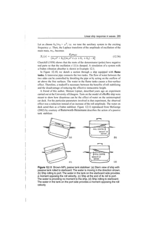 Linear ship response in waves 285
Let us choose k^/m^ = t^2
, i.e. we tune the auxiliary system to the exciting
frequency w. Then, the Laplace transform of the amplitude of oscillation of the
main mass, mi, becomes
Xi(s) = (12.36)
(mis2
+ k2)(mis2
­f cs ­f ki ­f­ k2) ­ k
Churchill (1958) shows that the roots of the denominator (poles) have negative
real parts so that the oscillation x (t) is damped. A simulation of a system with
a Frahm vibration absorber is shown in Example 12.1.
In Figure 12.10, we sketch a section through a ship equipped with flume
tanks. A transverse pipe connects the two tanks. The flow of water between the
two sides can be controlled by throttling the pipe or by acting on the outflow of
air above the free surfaces. The water in the flume tanks causes a free­surface
effect. Therefore, a tradeoff is necessary between the benefits of roll stabilizing
and the disadvantage of reducing the effective metacentric height.
A friend of this author, Shimon Lipiner, described years ago an experiment
carried out at the University ofGlasgow. Tests on the model of a Ro/Ro ship were
meant to show how disastrous can be the effect of water on the uninterrupted
car deck. For the particular parameters involved in that experiment, the observed
effect was a reduction instead of an increase of the roll amplitude. The water on
deck acted then as a Frahm stabilizer. Figure 12.11 reproduced from McGeorge
(2002) by courtesy of Butterworth­Heinemann describes the action of a passive
tank stabilizer.
ROLL CENTRE f
WEIGHT OF
WATER ,
(b)
(C) (d)
Figure 12.11 Brown­NPL pasive tank stabiliser: (a) Stern view of ship with
passive tank rolled to starboard. The water is moving in the direction shown,
(b) Ship rolling to port. The water in the tank on the starboard side provides
a moment opposing the roll velocity, (c) Ship at the end of its roll to port.
The water is providing no moment to the ship, (d) Ship rolling to starboard.
The water in the tank on the port side provides a moment opposing the roll
velocity
 
