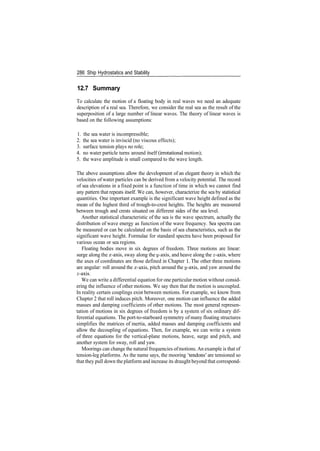 286 Ship Hydrostatics and Stability
12.7 Summary
To calculate the motion of a floating body in real waves we need an adequate
description of a real sea. Therefore, we consider the real sea as the result of the
superposition of a large number of linear waves. The theory of linear waves is
based on the following assumptions:
1. the sea water is incompressible;
2. the sea water is inviscid (no viscous effects);
3. surface tension plays no role;
4. no water particle turns around itself (irrotational motion);
5. the wave amplitude is small compared to the wave length.
The above assumptions allow the development of an elegant theory in which the
velocities of water particles can be derived from a velocity potential. The record
of sea elevations in a fixed point is a function of time in which we cannot find
any pattern that repeats itself. We can, however, characterize the sea by statistical
quantities. One important example is the significant wave height defined as the
mean of the highest third of trough­to­crest heights. The heights are measured
between trough and crests situated on different sides of the sea level.
Another statistical characteristic of the sea is the wave spectrum, actually the
distribution of wave energy as function of the wave frequency. Sea spectra can
be measured or can be calculated on the basis of sea characteristics, such as the
significant wave height. Formulae for standard spectra have been proposed for
various ocean or sea regions.
Floating bodies move in six degrees of freedom. Three motions are linear:
surge along the x­axis, sway along the y­axis, and heave along the z­axis, where
the axes of coordinates are those defined in Chapter 1. The other three motions
are angular: roll around the x­axis, pitch around the y­axis, and yaw around the
z­axis.
We can write a differential equation for one particular motion without consid­
ering the influence of other motions. We say then that the motion is uncoupled.
In reality certain couplings exist between motions. For example, we know from
Chapter 2 that roll induces pitch. Moreover, one motion can influence the added
masses and damping coefficients of other motions. The most general represen­
tation of motions in six degrees of freedom is by a system of six ordinary dif­
ferential equations. The port­to­starboard symmetry of many floating structures
simplifies the matrices of inertia, added masses and damping coefficients and
allow the decoupling of equations. Then, for example, we can write a system
of three equations for the vertical­plane motions, heave, surge and pitch, and
another system for sway, roll and yaw.
Moorings can change the natural frequencies ofmotions. An example is that of
tension­leg platforms. As the name says, the mooring 'tendons' are tensioned so
that they pull down the platform and increase its draught beyond that correspond­
 