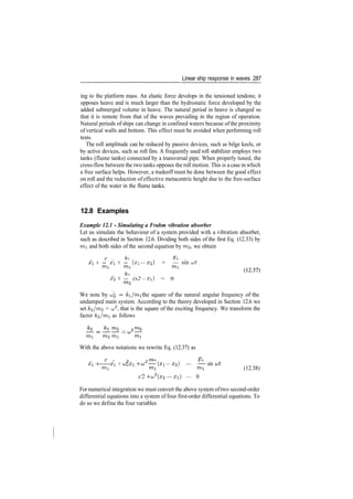 Linear ship response in waves 287
ing to the platform mass. An elastic force develops in the tensioned tendons; it
opposes heave and is much larger than the hydrostatic force developed by the
added submerged volume in heave. The natural period in heave is changed so
that it is remote from that of the waves prevailing in the region of operation.
Natural periods of ships can change in confined waters because of the proximity
of vertical walls and bottom. This effect must be avoided when performing roll
tests.
The roll amplitude can be reduced by passive devices, such as bilge keels, or
by active devices, such as roll fins. A frequently used roll stabilizer employs two
tanks (flume tanks) connected by a transversal pipe. When properly tuned, the
cross­flow between the two tanks opposes the roll motion. This is a case in which
a free surface helps. However, a tradeoff must be done between the good effect
on roll and the reduction of effective metacentric height due to the free­surface
effect of the water in the flume tanks.
12.8 Examples
Example 12.1 - Simulating a Frahm vibration absorber
Let us simulate the behaviour of a system provided with a vibration absorber,
such as described in Section 12.6. Dividing both sides of the first Eq. (12.33) by
mi and both sides of the second equation by 7712, we obtain
. , x .
H ­­ xi H ­­ (xi — X2) = — sin ut
mi mi mi
x'2 H ­­ (x2 ­ xi) = 0
We note by UQ =
ki/mi the square of the natural angular frequency of the
undamped main system. According to the theory developed in Section 12.6 we
set k<2/m<2 = cj2
, that is the square of the exciting frequency. We transform the
factor k'2/nrti as follows
__ _
mi m,2 mi mi
With the above notations we rewrite Eq. (12.37) as
c
' 2
x H x + cjnXi ­f u;^ —­ (xi — X2,} — —~~ sin i
mi mi mi (12.38)
x'2 ­f u;2
(x2 — xi) — 0
For numerical integration we must convert the above system oftwo second­order
differential equations into a system of four first­order differential equations. To
do so we define the four variables
 