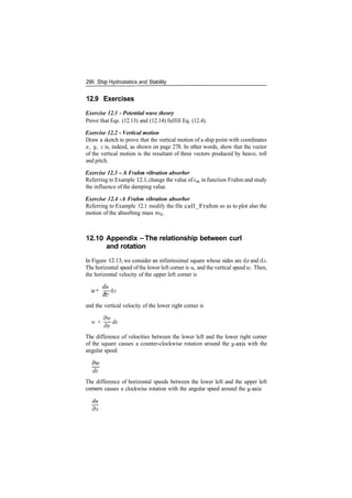 290 Ship Hydrostatics and Stability
12.9 Exercises
Exercise 12.1 ­ Potential wave theory
Prove that Eqs. (12.13) and (12.14) fulfill Eq. (12.4).
Exercise 12.2 - Vertical motion
Draw a sketch to prove that the vertical motion of a ship point with coordinates
x, y, z is, indeed, as shown on page 278. In other words, show that the vector
of the vertical motion is the resultant of three vectors produced by heave, roll
and pitch.
Exercise 12.3 ­A Frahm vibration absorber
Referring to Example 12.1, change the value of cm in function Frahm and study
the influence of the damping value.
Exercise 12.4 ­A Frahm vibration absorber
Referring to Example 12.1 modify the file call_Frahm so as to plot also the
motion of the absorbing mass m^.
12.10 Appendix ­The relationship between curl
and rotation
In Figure 12.13, we consider an infinitesimal square whose sides are dx and dz.
The horizontal speed ofthe lower left corner is u, and the vertical speed w. Then,
the horizontal velocity of the upper left corner is
du
u+ ­^­dz
dz
and the vertical velocity of the lower right corner is
dw .
w + ­7­— dx
ox
The difference of velocities between the lower left and the lower right corner
of the square causes a counter­clockwise rotation around the y­axis with the
angular speed
_
dx
The difference of horizontal speeds between the lower left and the upper left
comers causes a clockwise rotation with the angular speed around the y­axis
du
~d~z
 