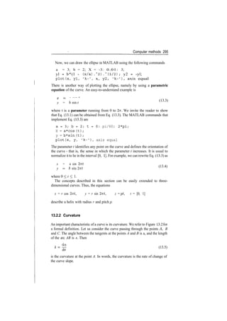 Computer methods 295
Now, we can draw the ellipse in MATLAB using the following commands
a = 3; b = 2; X = ­3: 0.01: 3;
yl = b*(l ­ (x/a) . ~ 2 ) ."(1/2) ; y2 = ­yl;
plot (x, yl, ' k ­ ' , x, y2 , ' k ­ ' ) / axis equal
There is another way of plotting the ellipse, namely by using a parametric
equation of the curve. An easy­to­understand example is
=
h (13.3)
y = o sin t
where t is a parameter running from 0 to 27r. We invite the reader to show
that Eq. (13.1) can be obtained from Eq. (13.3). The MATLAB commands that
implement Eq. (13.3) are
a = 3 ; b = 2 ; t = 0 : pi/60: 2*pi;
X = a*COS (t) ;
y = b*sin (t) ;
plot(x, y, 'k-'), axis equal
The parameter t identifies any point on the curve and defines the orientation of
the curve ­ that is, the sense in which the parameter t increases. It is usual to
normalize it to lie in the interval [0, 1]. For example, we can rewrite Eq. (13.3) as
x = a cos 2yrt
, . 0 , (13.4)
y = b sin 2?rt
where 0 < t < 1.
The concepts described in this section can be easily extended to three­
dimensional curves. Thus, the equations
x = r cos 2?rt, y = r sin 2?rt, z = pt, t = [0, 1]
describe a helix with radius r and pitch p.
13.2.2 Curvature
An important characteristic of a curve is its curvature. We refer to Figure 13.2 for
a formal definition. Let us consider the curve passing through the points A, B
and C. The angle between the tangents at the points A and B is a, and the length
of the arc AB is 5. Then
k = ^ (13.5)
as
is the curvature at the point A. In words, the curvature is the rate of change of
the curve slope.
 