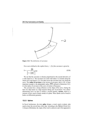 296 Ship Hydrostatics and Stability
/,— a
k
~ ds
Figure 13.2 The definition of curvature
For a curve defined in the explicit form y = f ( x ) the curvature is given by
3/2
We see that the curvature is directly proportional to the second derivative of
y with respect to x. The curvature of a circle with radius r is constant along the
whole curve and equal to 1/r. For other curves the curvature may vary along the
curve. The radius of curvature is the inverse of curvature, that is I/A;. A most
important example is the metacentric radius, BM, defined in Subsection 2.8.2;
it is the radius of curvature of the curve of centres of buoyancy.
The curvature has a strong influence on the shape of the curve. Fairing the
lines of a ship means in a large measure taking care of curvatures. For a three­
dimensional curve we have to define a second quantity, torsion, which is a
measure of how much it bends outside of a plane. More details can be found in
books on differential geometry.
13.2.3 Splines
In Naval Architecture, the term spline designs a wood, metal or plastic strip
used to draw the curved lines of the ship. According to the Webster's Ninth New
Collegiate Dictionary, the origin of the word is unknown and it first appeared in
 