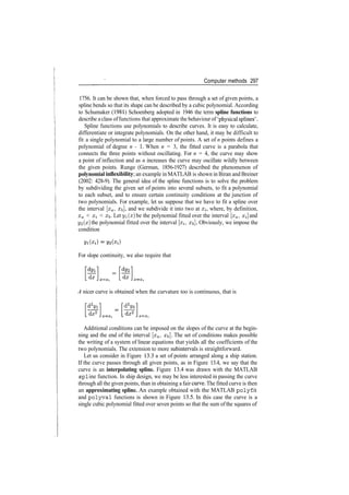 Computer methods 297
1756. It can be shown that, when forced to pass through a set of given points, a
spline bends so that its shape can be described by a cubic polynomial. According
to Schumaker (1981) Schoenberg adopted in 1946 the term spline functions to
describe a class offunctions that approximate the behaviour of 'physical splines' .
Spline functions use polynomials to describe curves. It is easy to calculate,
differentiate or integrate polynomials. On the other hand, it may be difficult to
fit a single polynomial to a large number of points. A set of n points defines a
polynomial of degree n ­ 1. When n = 3, the fitted curve is a parabola that
connects the three points without oscillating. For n = 4, the curve may show
a point of inflection and as n increases the curve may oscillate wildly between
the given points. Runge (German, 1856­1927) described the phenomenon of
polynomial inflexibility; an example in MATLAB is shown in Biran and Breiner
(2002: 428­9). The general idea of the spline functions is to solve the problem
by subdividing the given set of points into several subsets, to fit a polynomial
to each subset, and to ensure certain continuity conditions at the junction of
two polynomials. For example, let us suppose that we have to fit a spline over
the interval [za, x&], and we subdivide it into two at £;, where, by definition,
xa < xi < Xb­ Let yi(x) be the polynomial fitted over the interval [xa, Xj and
yi(x] the polynomial fitted over the interval [xi, xb], Obviously, we impose the
condition
For slope continuity, we also require that
A nicer curve is obtained when the curvature too is continuous, that is
Additional conditions can be imposed on the slopes of the curve at the begin­
ning and the end of the interval [xa, #&]. The set of conditions makes possible
the writing of a system of linear equations that yields all the coefficients of the
two polynomials. The extension to more subintervals is straightforward.
Let us consider in Figure 13.3 a set of points arranged along a ship station.
If the curve passes through all given points, as in Figure 13.4, we say that the
curve is an interpolating spline. Figure 13.4 was drawn with the MATLAB
spl ine function. In ship design, we may be less interested in passing the curve
through all the given points, than in obtaining a fair curve. The fitted curve is then
an approximating spline. An example obtained with the MATLAB polyf it
and polyval functions is shown in Figure 13.5. In this case the curve is a
single cubic polynomial fitted over seven points so that the sum ofthe squares of
 