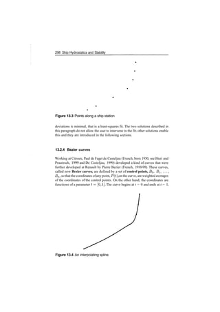 298 Ship Hydrostatics and Stability
Figure 13.3 Points along a ship station
deviations is minimal, that is a least­squares fit. The two solutions described in
this paragraph do not allow the user to intervene in the fit; other solutions enable
this and they are introduced in the following sections.
13.2.4 Bezier curves
Working at Citroen, Paul de Faget de Casteljau (French, born 1930, see Bieri and
Prautzsch, 1999 and De Casteljau, 1999) developed a kind of curves that were
further developed at Renault by Pierre Bezier (French, 1910­99). These curves,
called now Bezier curves, are defined by a set of control points, BQ, BI, ...,
Bn, so thatthe coordinates ofany point, P(t), on the curve, are weighted averages
of the coordinates of the control points. On the other hand, the coordinates are
functions of a parameter t= [0,1]. The curve begins at t = 0 and ends at t = 1.
Figure 13.4 An interpolating spline
 