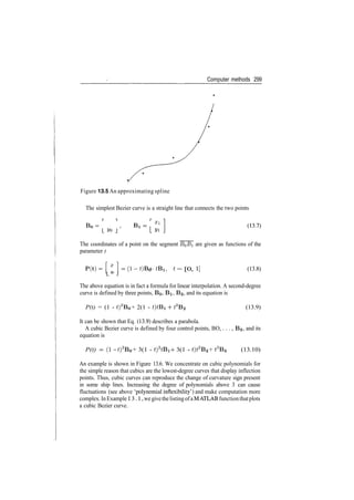 Computer methods 299
Figure 13.5 An approximating spline
The simplest Bezier curve is a straight line that connects the two points
T* R Xl
B
°=
' Bl =
The coordinates of a point on the segment B0Bi are given as functions of the
parameter t
P(t)=X
]=(l­t)B0 + tB1, t = [0,
L " J
(13.8)
The above equation is in fact a formula for linear interpolation. A second­degree
curve is defined by three points, BQ, BI, 62, and its equation is
P(t) = (1 ­ t)2
B0 + 2(1 ­ *)*Bi + t2
B2 (13.9)
It can be shown that Eq. (13.9) describes a parabola.
A cubic Bezier curve is defined by four control points, BO, . . . , BS, and its
equation is
P(t) = (l­ t)3
B0 + 3(1 ­ t)2
tBl ­}­ 3(1 ­ t)t2
B2 + t3
B3 (13.10)
An example is shown in Figure 13.6. We concentrate on cubic polynomials for
the simple reason that cubics are the lowest­degree curves that display inflection
points. Thus, cubic curves can reproduce the change of curvature sign present
in some ship lines. Increasing the degree of polynomials above 3 can cause
fluctuations (see above 'polynomial inflexibility') and make computation more
complex.InExample13.1,wegivethelistingofaMATLABfunctionthatplots
a cubic Bezier curve.
 