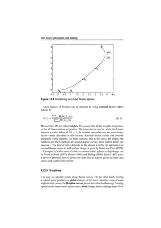 302 'Ship Hydrostatics and Stability
­0.5 0 0.5 1 1.5 2 2.5 3 3.5 4 4.5
Figure 13.9 Combining two cubic Bezier splines
More degrees of freedom can be obtained by using rational Bezier curves
defined by
P(*) = (13.13)
The numbers Wi are called weights. We assume that all the weights are positive
so that all denominators are positive. The numerator is a vector, while the denom­
inator is a scalar. When all Wi = 1, the rational curves become the non­rational
Bezier curves described in this section. Rational Bezier curves can describe
accurately conic sections. As these sections, that is the circle, the ellipse, the
parabola and the hyperbola are second­degree curves, three control points are
necessary. The kind of curve depends on the chosen weights. An application of
rational Bezier curves to hull­surface design is given by Kouh and Chen (1992).
Examples of earlier uses of cubic or rational cubic splines to ship design can
be found in Kouh (1987), Ganos (1988) and Soding (1990). Jorde (1997) poses
a 'reverse' problem, how to define the ship lines to achieve given sectional area
curves and coefficients of form.
13.2.5 B­spllnes
It is easy to calculate points along Bezier curves. On the other hand, moving
a control point produces a global change of the curve. Another class of more
sophisticated curves, the B-spline curves, do nothave this disadvantage. Moving
a point on the latter curves causes only alocal change, that is a change that affects
 