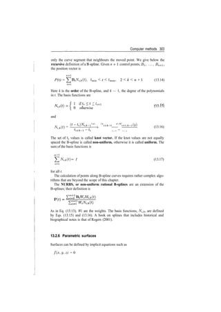 Computer methods 303
only the curve segment that neighbours the moved point. We give below the
recursive definition of a B­spline. Given n ­f1 control points, j?i, . . . , £?n+i,
the position vector is
n+l
P(t) = ]T BiNitk(t), tmin < t < tmax, 2 < k < n + I (13.14)
1=1
Here k is the order of the B­spline, and k — 1, the degree of the polynomials
in t. The basis functions are
­{ 1 11 L>i _ £ _ t'i-f-l /i o 1 c
n ­ (13.15)
0 otherwise
and
A^fcO) = —^—lj
^ h *+fc
~* ^ H­i,fc­i— (13.16)
The set of ti values is called knot vector. If the knot values are not equally
spaced the B­spline is called non-uniform, otherwise it is called uniform. The
sum of the basis functions is
n+l
^Nitk(t) = l (13.17)
1=1
for all t.
The calculation of points along B­spline curves requires rather complex algo­
rithms that are beyond the scope of this chapter.
The NURBS, or non-uniform rational B-splines are an extension of the
B­splines; their definition is
As in Eq. (13.13), Wi are the weights. The basis functions, N^k, are defined
by Eqs. (13.15) and (13.16). A book on splines that includes historical and
biographical notes is that of Rogers (2001).
13.2.6 Parametric surfaces
Surfaces can be defined by implicit equations such as
/(x, y, z) = 0
 