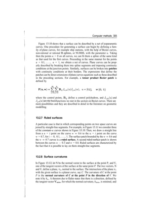 Computer methods 305
Figure 13.10 shows that a surface can be described by a net of isoparametric
curves. One procedure for generating a surface can begin by defining a fam­
ily of plane curves, for example ship stations, with the help of Bezier curves,
non­rational or rational B­splines, or NURBS, with the parameter u. Taking
then the points u = 0 on all curves, we can fit them a spline of the same kind
as that used for the first curves. Proceeding in the same manner for the points
u = 0.1, . . . , u = 1, we obtain a net of curves. Plane curves can be prop­
erly described by breaking them into spline segments and imposing continuity
conditions at thejunction points. Similarly, surfaces can be broken into patches
with continuity conditions at their borders. The expressions that define the
patches can be direct extensions ofplane curves equations such as those described
in the preceding sections. For example, a tensor product Bezier patch is
defined by
ij­Ji|m(u)JJ>H, u=[0, 1], ™ = [0, 1]
i=0 j=0
where the control points, B^ define a control polyhedron, and Ji^m(u) and
Jj,n (w
) aretne
basis functions we met in the section on Bezier curves. There are
more possibilities and they are described in detail in the literature on geometric
modelling.
13.2.7 Ruled surfaces
A particular case is that in which corresponding points on two space curves are
joined by straight­line segments. For example, in Figure 13.11 we consider three
of the constant­it; curves shown in Figure 13.10. Then, we draw a straight line
from a u = i point on the curve w = 0.6 to the u = i point on the curve
w = 0.7, for i — 0, 0.1, ..., 1. The surface patch bounded by the w = 0.6 and
the w = 0.7 curves is a ruled surface. A second ruled­surface patch is shown
between the curves w — 0.7 and w = 0.8. Ruled surfaces are characterized by
the fact that it is possible to lay on them straight­line segments.
13.2.8 Surface curvatures
In Figure 13.12, let N be the normal vector to the surface at the point P, and V,
one ofthe tangent vectors of the surface at the same point P. The two vectors, N
and V, define a plane, TTI, normal to the surface. The intersection ofthe plane TTI
with the given surface is a planar curve, say C. The curvature of C at the point
P is the normal curvature of C at the point P in the direction of V. We
note it by kn. A theorem due to Euler states that there is a direction, defined by
the tangent vector Vmin, for which the normal curvature, km­m, is minimal, and
 