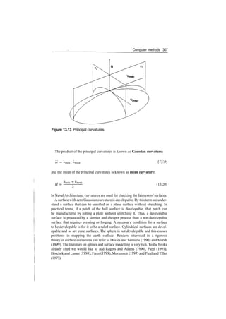 Computer methods 307
Figure 13.13 Principal curvatures
The product of the principal curvatures is known as Gaussian curvature:
•
** • ~ "'min ' "'max ij.l
and the mean of the principal curvatures is known as mean curvature:
~r
(13.20)
In Naval Architecture, curvatures are used for checking the fairness of surfaces.
A surface with zero Gaussian curvature is developable. By this term we under­
stand a surface that can be unrolled on a plane surface without stretching. In
practical terms, if a patch of the hull surface is developable, that patch can
be manufactured by rolling a plate without stretching it. Thus, a developable
surface is produced by a simpler and cheaper process than a non­developable
surface that requires pressing or forging. A necessary condition for a surface
to be developable is for it to be a ruled surface. Cylindrical surfaces are devel­
opable and so are cone surfaces. The sphere is not developable and this causes
problems in mapping the earth surface. Readers interested in a rigorous
theory of surface curvatures can refer to Davies and Samuels (1996) and Marsh
(1999). The literature on splines and surface modelling is very rich. To the books
already cited we would like to add Rogers and Adams (1990), Piegl (1991),
Hoschek and Lasser (1993), Farm (1999), Mortenson (1997) and Piegl and Tiller
(1997).
 