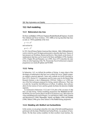 308 Ship Hydrostatics and Stability
13.3 Hull modelling
13.3.1 Mathematical ship lines
De Heere andBakker (1970) cite Chapman (FredrikHenrikafChapman, Swedish
Vice­Admiral and Naval Architect, 1721­1808) as having described ship lines
as early as 1760 by parabolae of the form
y = 1 ­ xn
and sections by
In 1915, DavidWatson Taylor (American RearAdmiral, 1864­1940) published a
work in which he used 5­th degree polynomials to describe ship forms. Names of
later pioneers are Weinblum, Benson and Kerwin. More details on the history of
mathematical ship lines can be found in De Heere and Bakker (1970), Saunders
(1972, Chapter 49) and Nowacki et al (1995). Kuo (1971) describes the state
of the art at the beginning of the 70s. Present­day Naval Architectural computer
programmes use mainly B­splines and NURBS.
13.3.2 Fairing
In Subsection 1.4.3, we defined the problem of fairing. A major object of the
developers of mathematical ship lines was to obtain fair curves. Digital comput­
ers enabled a practical approach. Some early methods are briefly described in
Kuo (1971), Section 9.3. A programme used for many years by the Danish Ship
Research Institute is due to Kantorowitz (1967a,b). Calkins et al (1989) use
one of the first techniques proposed for fairing, namely differences. Their idea
is to plot the 1st and the 2nd differences of offsets. In addition, their software
allows for the rotation ofviews and thus greatly facilitates the detection ofunfair
segments.
As mentioned in Subsections 13.2.2 and 13.2.8, plots of the curvature of ship
lines can help fairing. Surface­modelling programmes like MultiSurf and Sur­
faceWorks (seenextsection) allowto dothis inaninteractiveway. More aboutcur­
vature andfairing canbe readinWagner, Luo and Stelson (1995), Tuohy, Latorre
and Munchmeyer (1996), Pigounakis, Sapidis and Kaklis (1996) and Farouki
(1998). Rabien (1996) gives some features of the Euklid fairing programme.
13.3.3 Modelling with MultiSurf and SurfaceWorks
In this section, we are going to describe a few steps ofthe hull­modelling process
performed with the help of MultiSurf and SurfaceWorks, two products ofAero­
Hydro. We like these surface modellers for their excellent visual interface, the
 