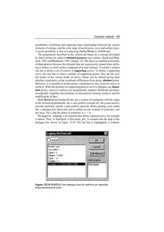 Computer methods 309
possibilities of defining and capturing many relationships between the various
elements of a design, and the wide range ofuseful point, curve and surface types.
A recent possibility is that of connecting SurfaceWorks to SolidWorks.
The programmes described in this section are based on a concept developed
by John Letcher; he called it relational geometry (see Letcher, Shook and Shep­
herd, 1995 and Mortenson, 1997, Chapter 12). The idea is to establish a hierarchy
of dependencies between the elements that are successively created when defin­
ing a surface or a hull surface composed of several surfaces. To model a surface
one has to define a set of control, or supporting curves. To define a supporting
curve, the user has to enter a number of supporting points; they are the con­
trol points of the various kinds of curves. Points can be entered giving their
absolute coordinates, or the coordinate­differences from given, absolute points.
Moreover, it is possible to define points constrained to stay on given curves or
surfaces. When the position ofa supporting point or curve is changed, any depen-
dent points, curves or surfaces are automatically updated. Relational geometry
considerably simplifies the problems of intersections between surfaces and the
modification of lines.
Both MultiSurf and SurfaceWorks use a system of coordinates with the origin
in the forward perpendicular, the x­axis positive towards aft, the y­axis positive
towards starboard, and the z­axis positive upwards. When opening a new model
file, a dialogue box allows the user to define an axis or plane of symmetry, and
the units. For a ship the plane of symmetry is y = 0.
We begin by 'creating' a set of points that define a desired curve, for example
a station. Thus, in MultiSurf, a first point, pOl, is created with the help of the
dialogue box shown in Figure 13.14. The last line is highlighted; it contains
locked
N<ime = pQ1
User data =
Layer = 0
Weight = 0.000
Color = 14
Visibility = 1
Figure 13.14 MultiSurf, the dialogue box for defining an absolute
three­dimensional point
 