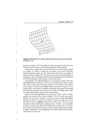 Computer methods 311

Figure 13.17 MultiSurf, a surface defined by control curves such as those
in Figure 13.16
the points in Figure 13.15. The display also shows the point in which the curve
parameter has the value 0, and the positive direction of this parameter.
Several curves, such as the one shown in Figure 13.16, can be used as support
of a surface. To 'create' a surface the user selects a set of curves and then,
through pull­down menus, the user choses the surface kind. An example of
surface is shown in Figure 13.17. Any point on this surface is defined by the two
parameters u and v. The display shows the origin ofthe parameters, the direction
in which the parameter values increase, and a normal vector.
To exemplify a few additional features, we use this time screens of the Sur­
faceWorks package. In Figure 13.18 we see a set of four points along a station.
The window in the lower, left corner of Figure 13.18 contains a list of these
points. Figure 13.19 shows the B­spline that uses the points in Figure 13.18 as
control points. At full scale it is possible to see that the curve passes only through
the first and the last point, but very close to the others. The display shows again
the origin and the positive sense of the curve parameter.
Figure 13.19 is an axonometric view of the curve. Figure 13.20 is an ortho­
graphic view normal to the x­axis. In Figure 13.21, we see the same station
and below it a plot of its curvature. In this case we have a simple third­degree
B­spline; the plot of its curvature is smooth. In other cases the curve we are
interested in can be a polyline composed of several curves. Then, the curva­
ture plot can help in fairing the composed curve. Usually, it is not possible
to define a single surface that fits the whole hull of a ship. Then, it is neces­
sary to define several surfaces that can be joined together along common edges.
A surface is defined by a set of supporting curves, for example, the bow profile,
some transverse curves, etc.
 