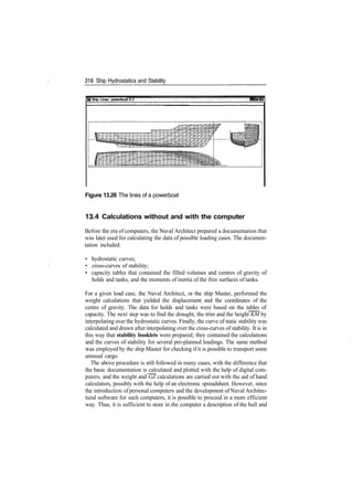 316 Ship Hydrostatics and Stability
® Ship Lines: powerboat­3:3
Figure 13.26 The lines of a powerboat
13.4 Calculations without and with the computer
Before the era of computers, the Naval Architect prepared a documentation that
was later used for calculating the data of possible loading cases. The documen­
tation included:
• hydrostatic curves;
• cross­curves of stability;
• capacity tables that contained the filled volumes and centres of gravity of
holds and tanks, and the moments of inertia of the free surfaces of tanks.
For a given load case, the Naval Architect, or the ship Master, performed the
weight calculations that yielded the displacement and the coordinates of the
centre of gravity. The data for holds and tanks were based on the tables of
capacity. The next step was to find the draught, the trim and the height KM by
interpolating over the hydrostatic curves. Finally, the curve of static stability was
calculated and drawn after interpolating over the cross­curves of stability. It is in
this way that stability booklets were prepared; they contained the calculations
and the curves of stability for several pre­planned loadings. The same method
was employed by the ship Master for checking if it is possible to transport some
unusual cargo.
The above procedure is still followed in many cases, with the difference that
the basic documentation is calculated and plotted with the help of digital com­
puters, and the weight and GZ calculations are carried out with the aid of hand
calculators, possibly with the help of an electronic spreadsheet. However, since
the introduction of personal computers and the development of Naval Architec­
tural software for such computers, it is possible to proceed in a more efficient
way. Thus, it is sufficient to store in the computer a description of the hull and
 