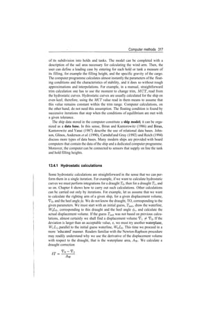 Computer methods 317
of its subdivision into holds and tanks. The model can be completed with a
description of the sail area necessary for calculating the wind arm. Then, the
user can define a loading case by entering for each hold or tank a measure of
its filling, for example the filling height, and the specific gravity of the cargo.
The computer programme calculates almost instantly the parameters ofthe float­
ing conditions and the characteristics of stability, and it does so without rough
approximations and interpolations. For example, in a manual, straightforward
trim calculation one has to use the moment to change trim, MCT, read from
the hydrostatic curves. Hydrostatic curves are usually calculated for the ship on
even keel; therefore, using the MCT value read in them means to assume that
this value remains constant within the trim range. Computer calculations, on
the other hand, do not need this assumption. The floating condition is found by
successive iterations that stop when the conditions of equilibrium are met with
a given tolerance.
The ship data stored in the computer constitute a ship model; it can be orga­
nized as a data base. In this sense, Biran and Kantorowitz (1986) and Biran,
Kantorowitz and Yanai (1987) describe the use of relational data bases. John­
son, Glinos, Anderson et al (1990), Carnduf and Gray (1992) and Reich (1994)
discuss more types of data bases. Many modern ships are provided with board
computers that contain the data ofthe ship and a dedicated computer programme.
Moreover, the computer can be connected to sensors that supply on line the tank
and hold filling heights.
13.4.1 Hydrostatic calculations
Some hydrostatic calculations are straightforward in the sense that we can per­
form them in a single iteration. For example, if we want to calculate hydrostatic
curves we must perform integrations for a draught TO, then for a draught T, and
so on. Chapter 4 shows how to carry out such calculations. Other calculations
can be carried out only by iterations. For example, let us assume that we want
to calculate the righting arm of a given ship, for a given displacement volume,
VQ, and the heel angle fa. We do not know the draught, TO, corresponding to the
given parameters. We must start with an initial guess, Tinit, draw the waterline,
WQLQ, corresponding to this draught and the heel angle 0^, and calculate the
actual displacement volume. If the guess Tjnit was not based on previous calcu­
lations, almost certainly we shall find a displacement volume Vi ^ VQ. If the
deviation is larger than an acceptable value, e, we must try another waterplane,
WiLi, parallel to the initial guess waterline, WQ£O­ This time we proceed in a
more 'educated' manner. Readers familiar with the Newton­Raphson procedure
may readily understand why we use the derivative of the displacement volume
with respect to the draught, that is the waterplane area, Ayy. We calculate a
draught correction
 