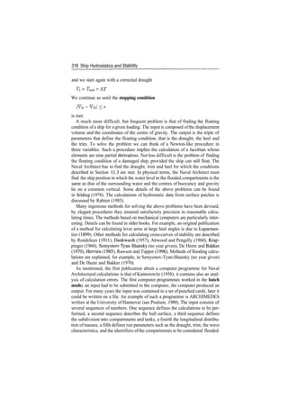 318 Ship Hydrostatics and Stability
and we start again with a corrected draught
Ti ­ T^ +ST
We continue so until the stopping condition
| V 0 ­ V N | < 6
is met.
A much more difficult, but frequent problem is that of finding the floating
condition ofa ship for a given loading. The input is composed ofthe displacement
volume and the coordinates of the centre of gravity. The output is the triple of
parameters that define the floating condition, that is the draught, the heel and
the trim. To solve the problem we can think of a Newton­like procedure in
three variables. Such a procedure implies the calculation of a Jacobian whose
elements are nine partial derivatives. Not less difficult is the problem of finding
the floating condition of a damaged ship, provided the ship can still float. The
Naval Architect has to find the draught, trim and heel for which the conditions
described in Section 11.3 are met. In physical terms, the Naval Architect must
find the ship position in which the water level in the flooded compartments is the
same as that of the surrounding water and the centres of buoyancy and gravity
lie on a common vertical. Some details of the above problems can be found
in Soding (1978). The calculations of hydrostatic data from surface patches is
discussed by Rabien (1985).
Many ingenious methods for solving the above problems have been devised;
by elegant procedures they ensured satisfactory precision in reasonable calcu­
lating times. The methods based on mechanical computers are particularly inter­
esting. Details can be found in older books. For example, an original publication
of a method for calculating lever arms at large heel angles is due to Leparmen­
tier (1899). Other methods for calculating cross­curves of stability are described
by Rondeleux (1911), Dankwardt (1957), Attwood and Pengelly (1960), Krap­
pinger (1960), Semyonov­Tyan­Shansky (no year given), De Heere and Bakker
(1970), Hervieu (1985), Rawson and Tupper (1996). Methods of flooding calcu­
lations are explained, for example, in Semyonov­Tyan­Shansky (no year given)
and De Heere and Bakker (1970).
As mentioned, the first publication about a computer programme for Naval
Architectural calculations is that of Kantorowitz (1958); it contains also an anal­
ysis of calculation errors. The first computer programmes worked in the batch
mode; an input had to be submitted to the computer, the computer produced an
output. For many years the input was contained in a set ofpunched cards, later it
could be written on a file. An example of such a programme is ARCHIMEDES
written at the University of Hannover (see Poulsen, 1980). The input consists of
several sequences of numbers. One sequence defines the calculations to be per­
formed, a second sequence describes the hull surface, a third sequence defines
the subdivision into compartments and tanks, a fourth the longitudinal distribu­
tion of masses, a fifth defines run parameters such as the draught, trim, the wave
characteristics, and the identifiers ofthe compartments to be considered flooded.
 